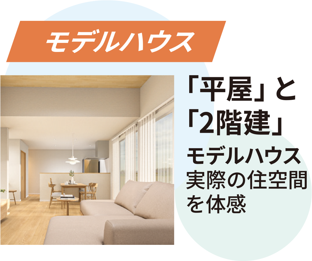 モデルハウス：平屋と2階建モデルハウス実際の住空間を体感。