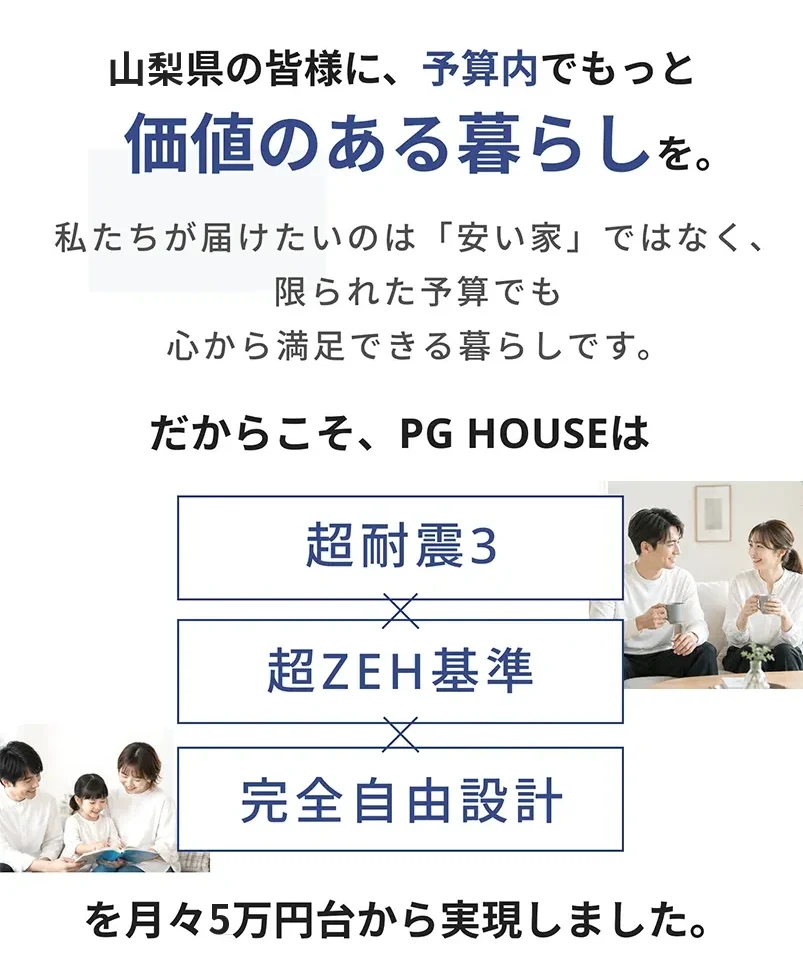 山梨県の皆様に、予算内でもっと価値のある暮らしを。超耐震3×超ZEH基準×完全自由設計を月々5万円台から実現しました。